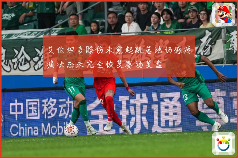 艾伦坦言膝伤未愈起跳落地仍感疼痛状态未完全恢复赛场复盘