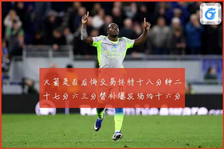 火箭是否后悔交易怀特十八分钟二十七分六三分替补爆发场均十六分赛场复盘