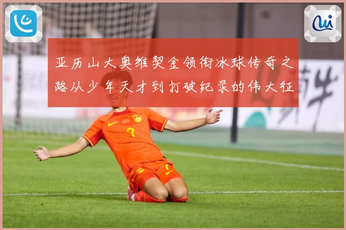 亚历山大奥维契金领衔冰球传奇之路从少年天才到打破纪录的伟大征程
