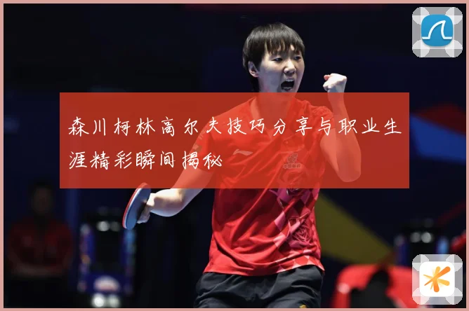 森川柯林高尔夫技巧分享与职业生涯精彩瞬间揭秘