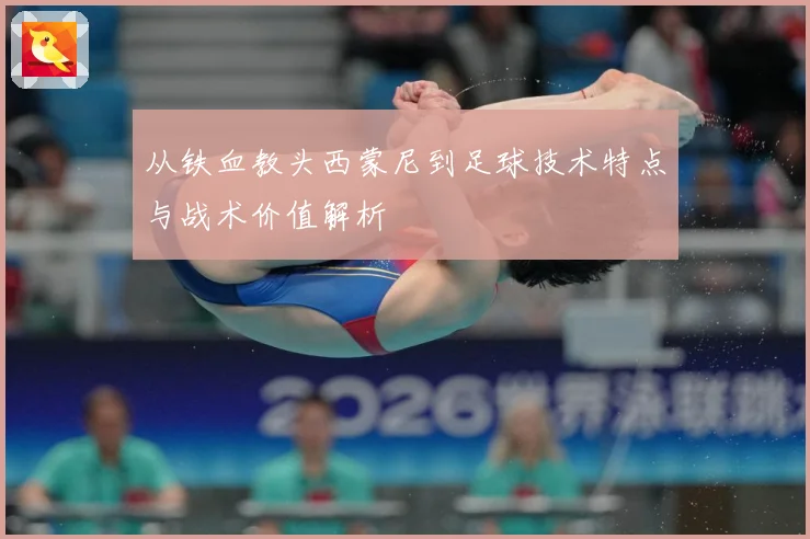 从铁血教头西蒙尼到足球技术特点与战术价值解析