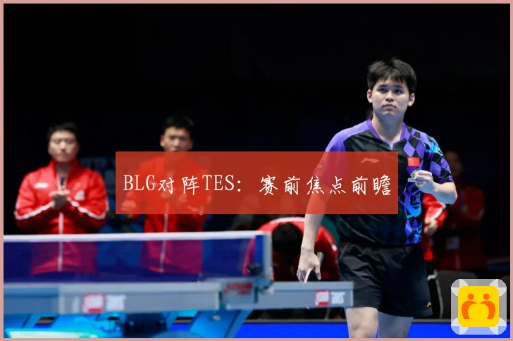 BLG对阵TES：赛前焦点前瞻